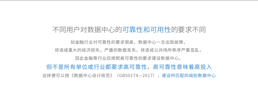 不同用戶對數(shù)據(jù)中心的可靠性和可用性的要求不同，如金融行業(yè)對可靠性的要求很高，數(shù)據(jù)中心一旦出現(xiàn)故障，將造成重大的經(jīng)濟損失，嚴重的數(shù)據(jù)丟失，將造成公共場所秩序嚴重混亂，因此金融等行業(yè)應按照高可靠性的要求建設數(shù)據(jù)中心。 但不是所有單位或行業(yè)都要求高可靠性，高可靠性意味著高投入。《數(shù)據(jù)中心設計規(guī)范》（GB50174—2017）將數(shù)據(jù)中心劃分為A、B、C三級，即A級為“容錯”系統(tǒng)，可靠性和可用性等級最高；B級為“冗余”系統(tǒng)，可靠性和可用性等級居中；C級為滿足基本需要。